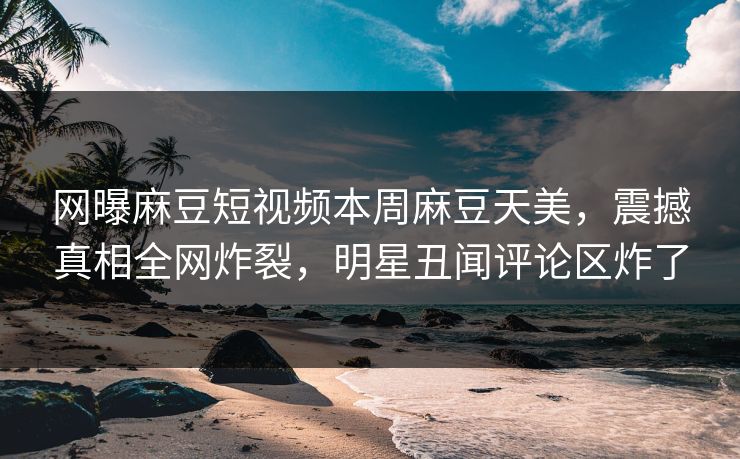 网曝麻豆短视频本周麻豆天美，震撼真相全网炸裂，明星丑闻评论区炸了
