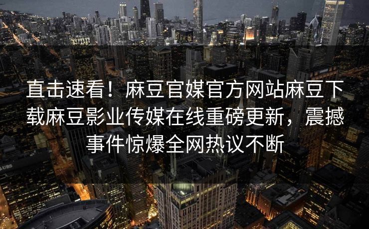 直击速看！麻豆官媒官方网站麻豆下载麻豆影业传媒在线重磅更新，震撼事件惊爆全网热议不断
