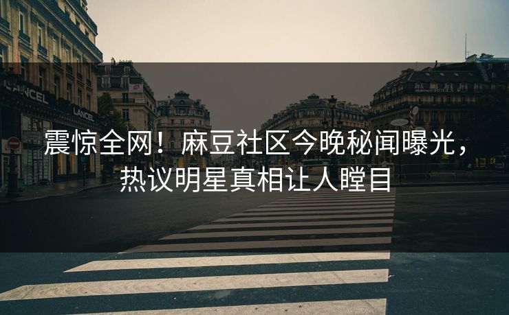 震惊全网！麻豆社区今晚秘闻曝光，热议明星真相让人瞠目