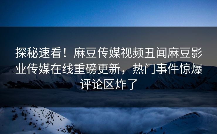 探秘速看！麻豆传媒视频丑闻麻豆影业传媒在线重磅更新，热门事件惊爆评论区炸了