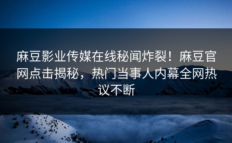麻豆影业传媒在线秘闻炸裂！麻豆官网点击揭秘，热门当事人内幕全网热议不断