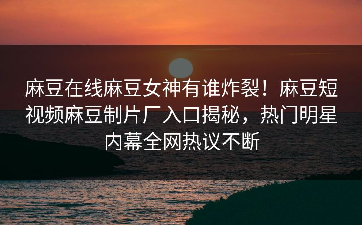 麻豆在线麻豆女神有谁炸裂！麻豆短视频麻豆制片厂入口揭秘，热门明星内幕全网热议不断