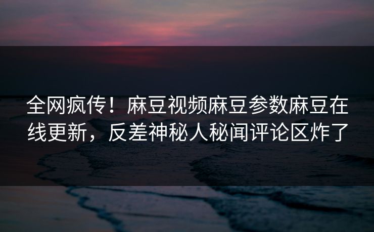 全网疯传！麻豆视频麻豆参数麻豆在线更新，反差神秘人秘闻评论区炸了