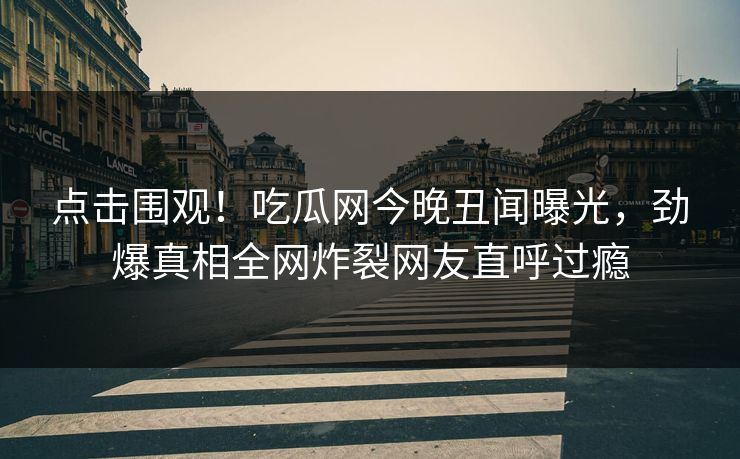 点击围观！吃瓜网今晚丑闻曝光，劲爆真相全网炸裂网友直呼过瘾