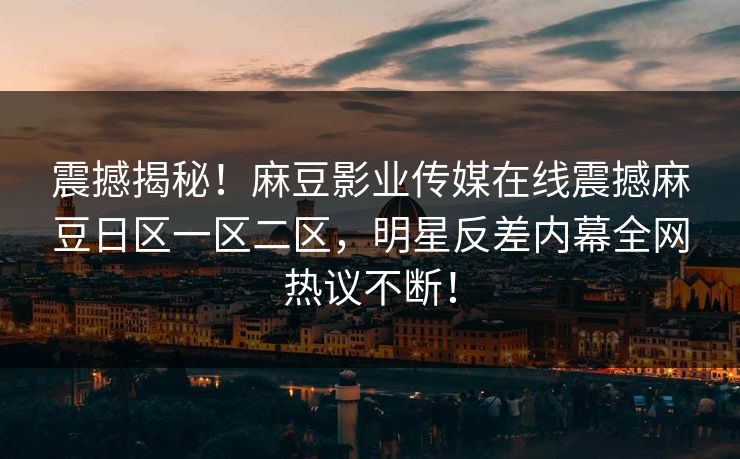 震撼揭秘！麻豆影业传媒在线震撼麻豆日区一区二区，明星反差内幕全网热议不断！