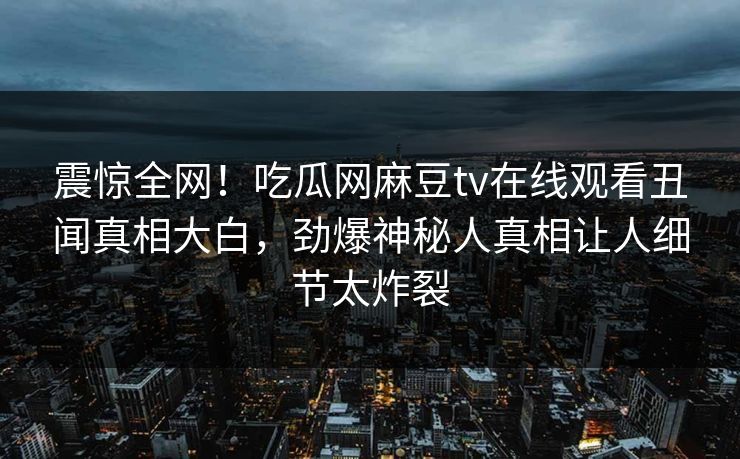 震惊全网！吃瓜网麻豆tv在线观看丑闻真相大白，劲爆神秘人真相让人细节太炸裂