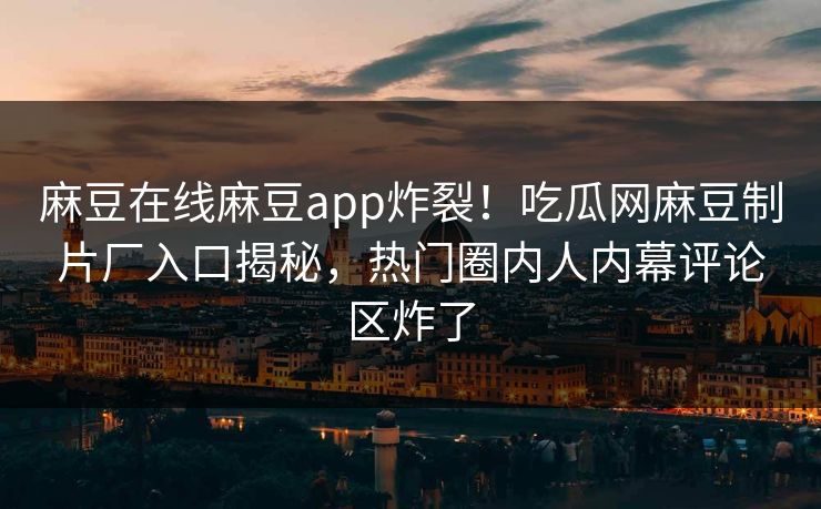 麻豆在线麻豆app炸裂！吃瓜网麻豆制片厂入口揭秘，热门圈内人内幕评论区炸了