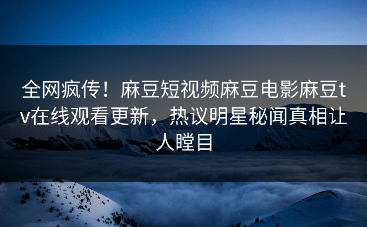 全网疯传！麻豆短视频麻豆电影麻豆tv在线观看更新，热议明星秘闻真相让人瞠目
