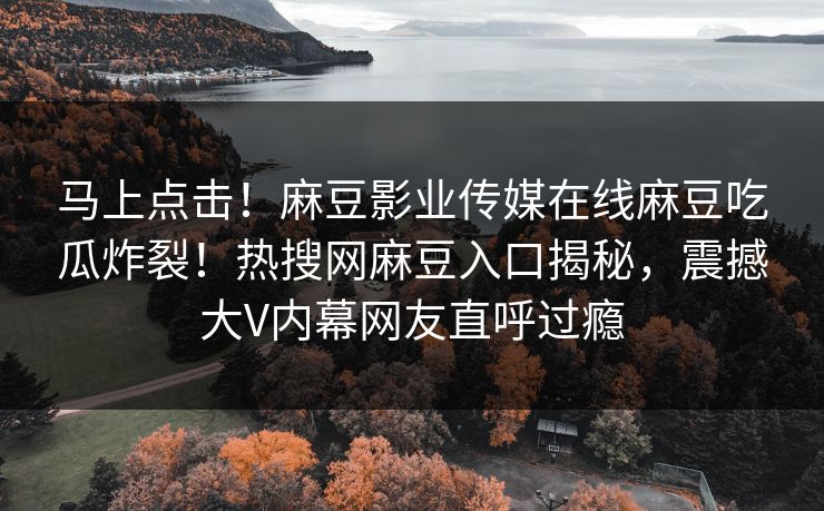 马上点击！麻豆影业传媒在线麻豆吃瓜炸裂！热搜网麻豆入口揭秘，震撼大V内幕网友直呼过瘾