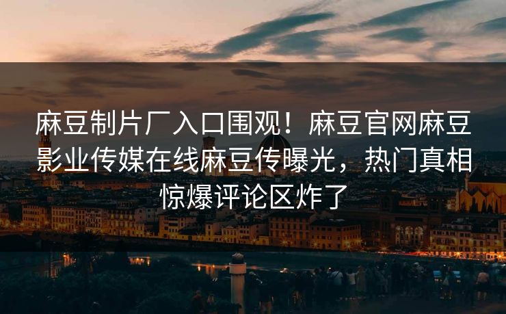 麻豆制片厂入口围观！麻豆官网麻豆影业传媒在线麻豆传曝光，热门真相惊爆评论区炸了