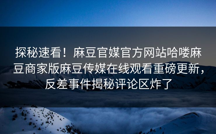 探秘速看！麻豆官媒官方网站哈喽麻豆商家版麻豆传媒在线观看重磅更新，反差事件揭秘评论区炸了