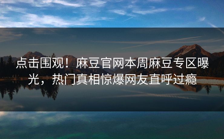 点击围观！麻豆官网本周麻豆专区曝光，热门真相惊爆网友直呼过瘾