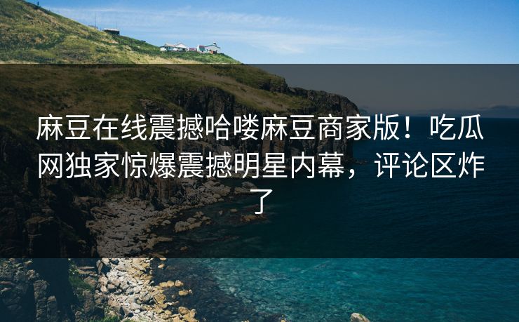 麻豆在线震撼哈喽麻豆商家版！吃瓜网独家惊爆震撼明星内幕，评论区炸了