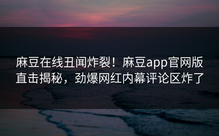 麻豆在线丑闻炸裂！麻豆app官网版直击揭秘，劲爆网红内幕评论区炸了