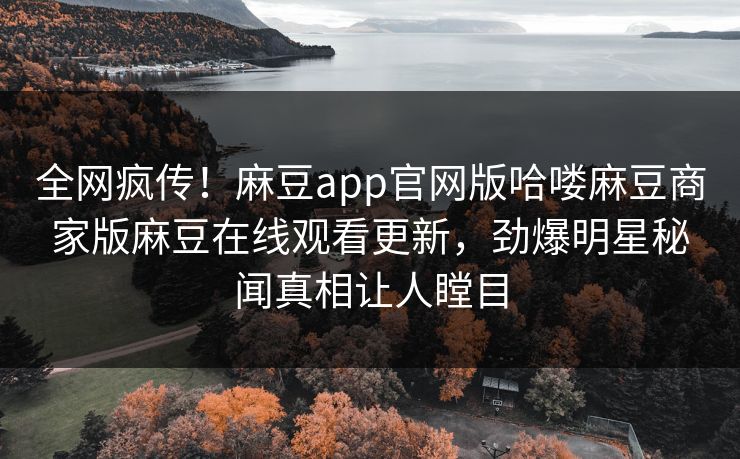 全网疯传！麻豆app官网版哈喽麻豆商家版麻豆在线观看更新，劲爆明星秘闻真相让人瞠目