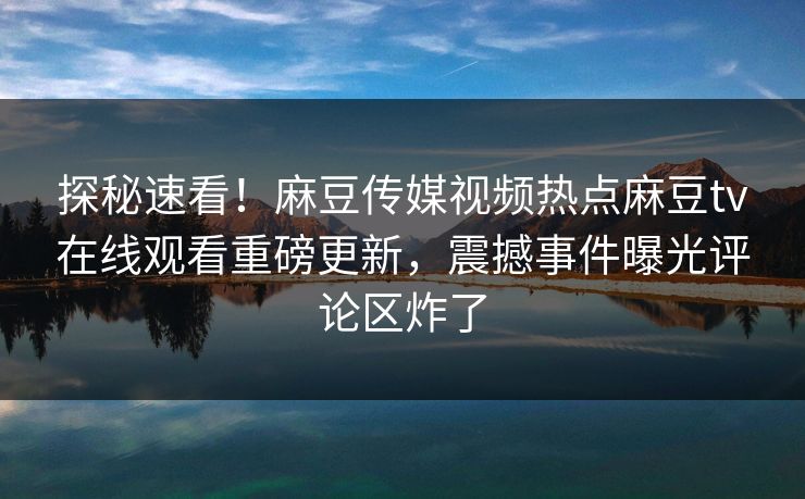 探秘速看！麻豆传媒视频热点麻豆tv在线观看重磅更新，震撼事件曝光评论区炸了