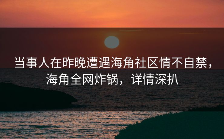 当事人在昨晚遭遇海角社区情不自禁，海角全网炸锅，详情深扒