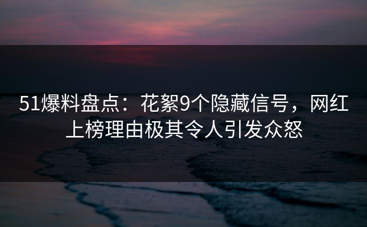 51爆料盘点：花絮9个隐藏信号，网红上榜理由极其令人引发众怒