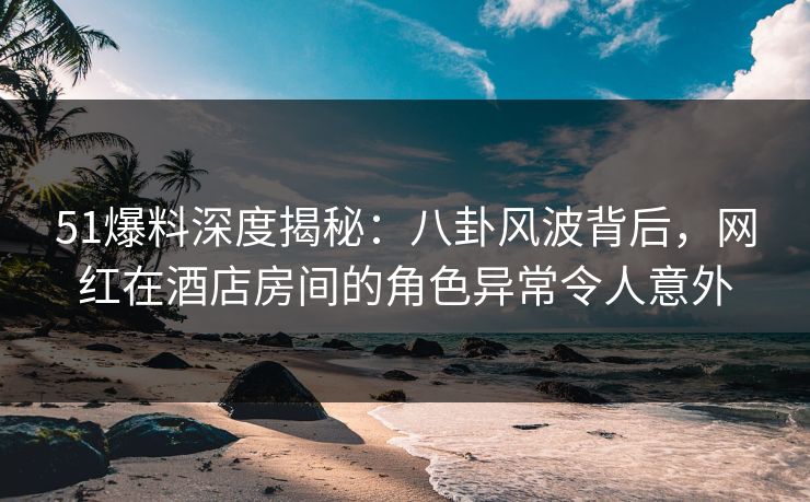 51爆料深度揭秘：八卦风波背后，网红在酒店房间的角色异常令人意外