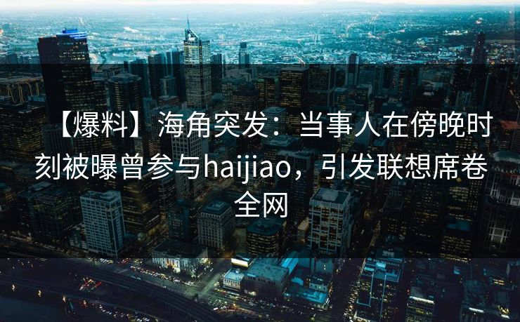 【爆料】海角突发：当事人在傍晚时刻被曝曾参与haijiao，引发联想席卷全网