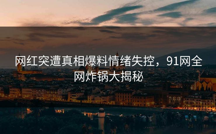 网红突遭真相爆料情绪失控，91网全网炸锅大揭秘