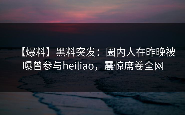 【爆料】黑料突发：圈内人在昨晚被曝曾参与heiliao，震惊席卷全网
