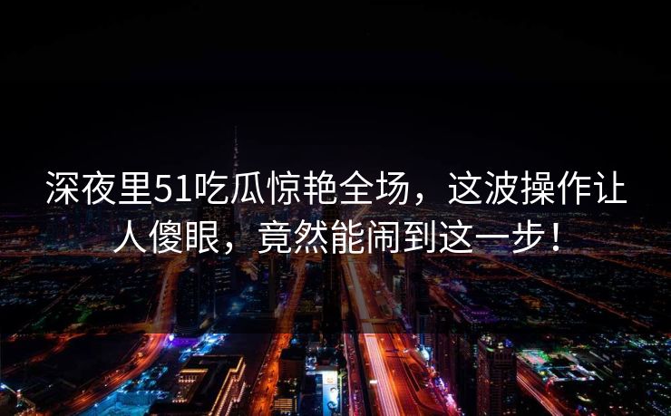 深夜里51吃瓜惊艳全场，这波操作让人傻眼，竟然能闹到这一步！