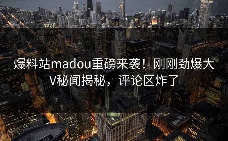 爆料站madou重磅来袭！刚刚劲爆大V秘闻揭秘，评论区炸了