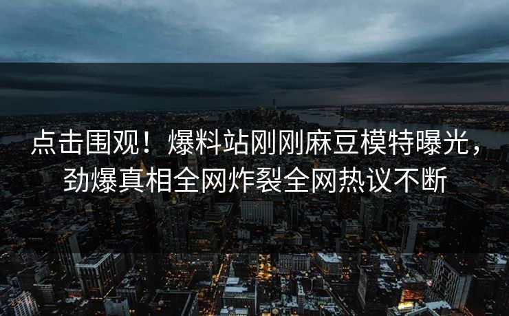 点击围观！爆料站刚刚麻豆模特曝光，劲爆真相全网炸裂全网热议不断