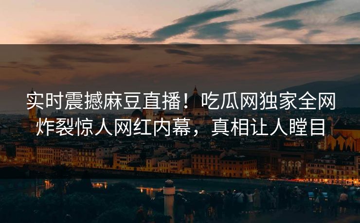 实时震撼麻豆直播！吃瓜网独家全网炸裂惊人网红内幕，真相让人瞠目