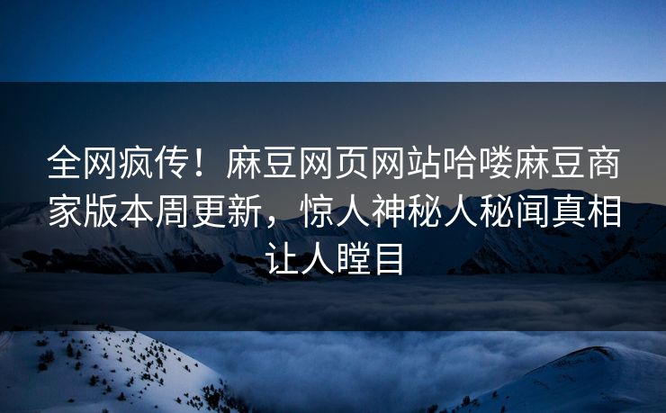 全网疯传！麻豆网页网站哈喽麻豆商家版本周更新，惊人神秘人秘闻真相让人瞠目