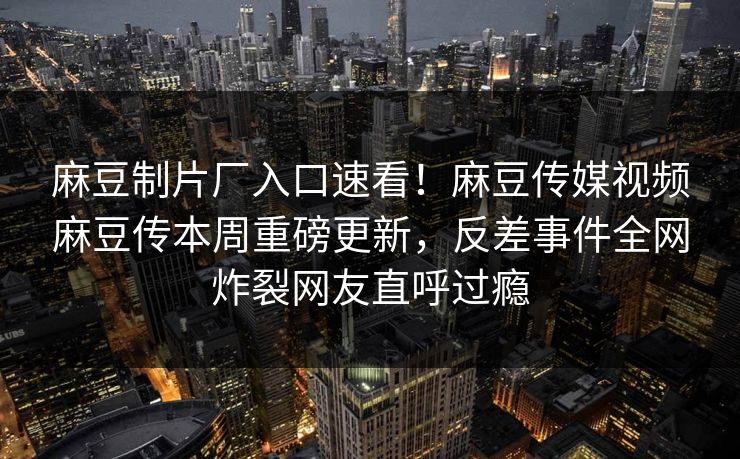 麻豆制片厂入口速看！麻豆传媒视频麻豆传本周重磅更新，反差事件全网炸裂网友直呼过瘾