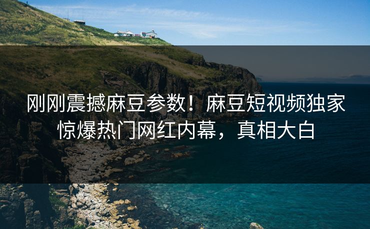 刚刚震撼麻豆参数！麻豆短视频独家惊爆热门网红内幕，真相大白