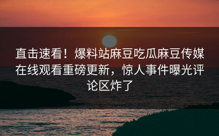 直击速看！爆料站麻豆吃瓜麻豆传媒在线观看重磅更新，惊人事件曝光评论区炸了