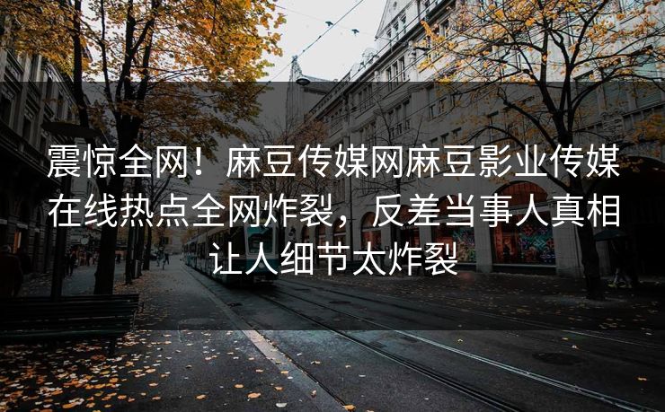 震惊全网！麻豆传媒网麻豆影业传媒在线热点全网炸裂，反差当事人真相让人细节太炸裂