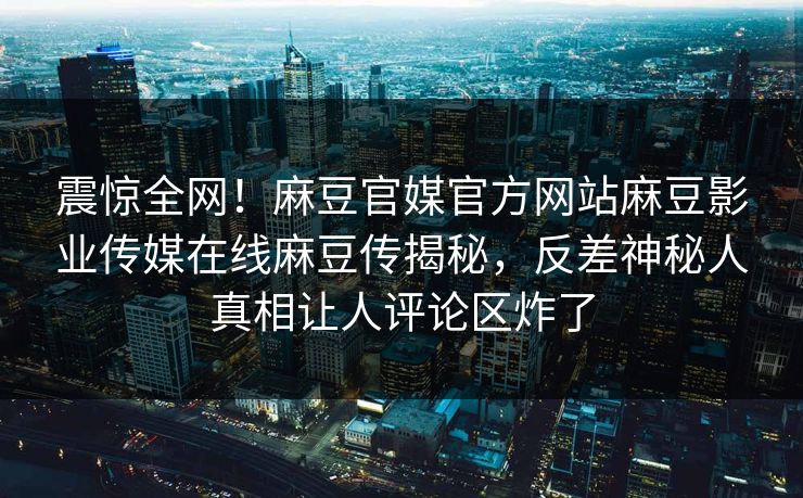 震惊全网！麻豆官媒官方网站麻豆影业传媒在线麻豆传揭秘，反差神秘人真相让人评论区炸了