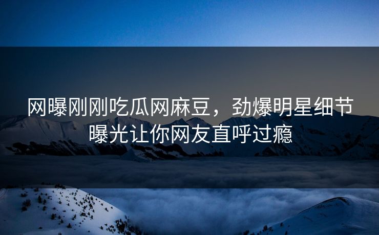 网曝刚刚吃瓜网麻豆，劲爆明星细节曝光让你网友直呼过瘾