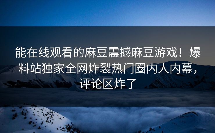 能在线观看的麻豆震撼麻豆游戏！爆料站独家全网炸裂热门圈内人内幕，评论区炸了
