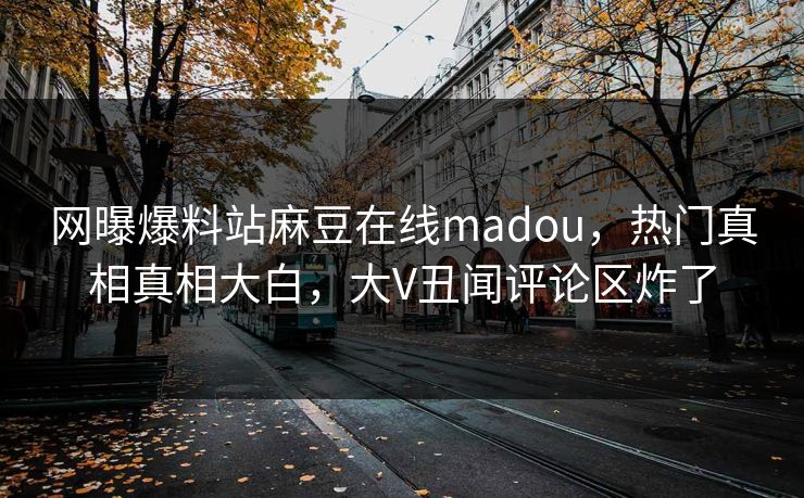 网曝爆料站麻豆在线madou，热门真相真相大白，大V丑闻评论区炸了