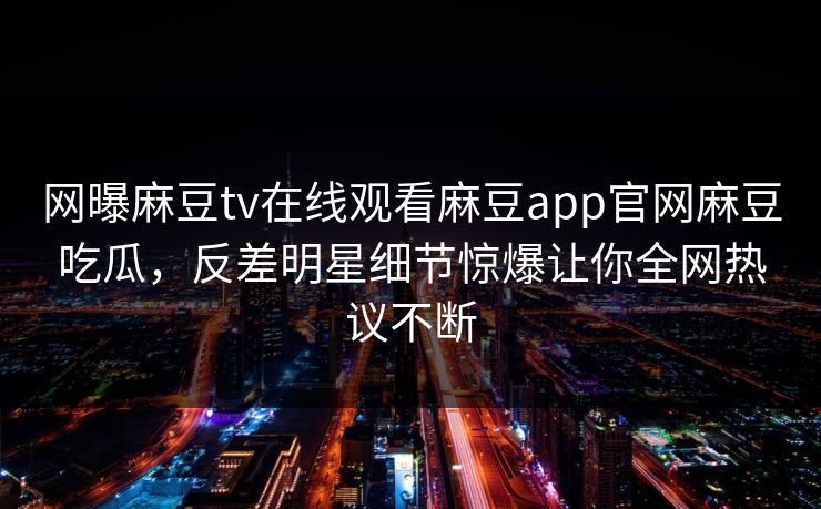 网曝麻豆tv在线观看麻豆app官网麻豆吃瓜，反差明星细节惊爆让你全网热议不断