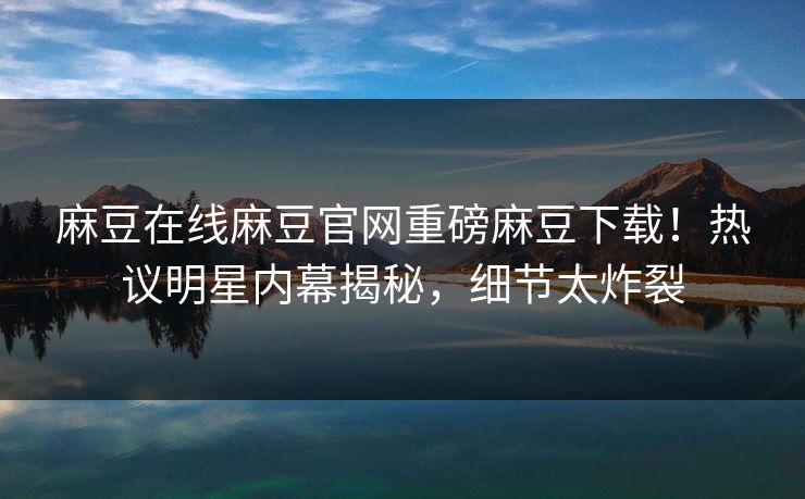 麻豆在线麻豆官网重磅麻豆下载！热议明星内幕揭秘，细节太炸裂