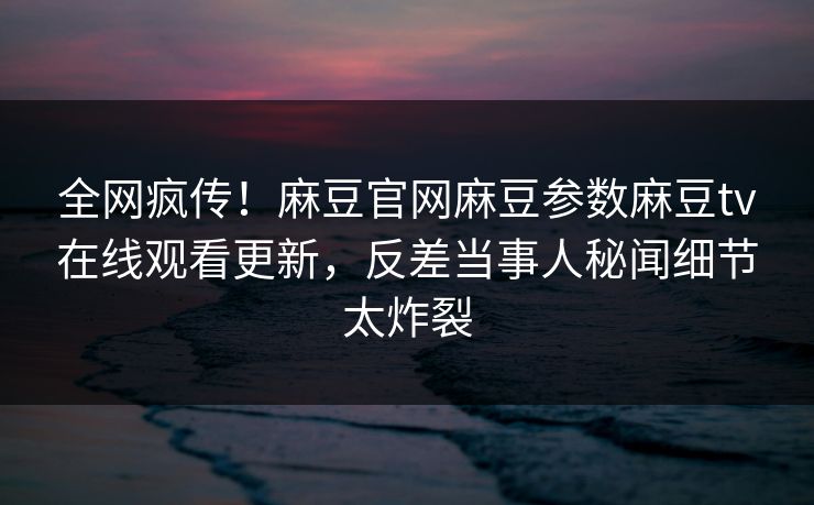 全网疯传！麻豆官网麻豆参数麻豆tv在线观看更新，反差当事人秘闻细节太炸裂