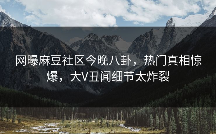 网曝麻豆社区今晚八卦，热门真相惊爆，大V丑闻细节太炸裂
