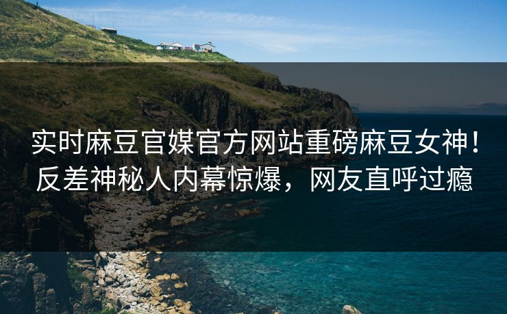 实时麻豆官媒官方网站重磅麻豆女神！反差神秘人内幕惊爆，网友直呼过瘾