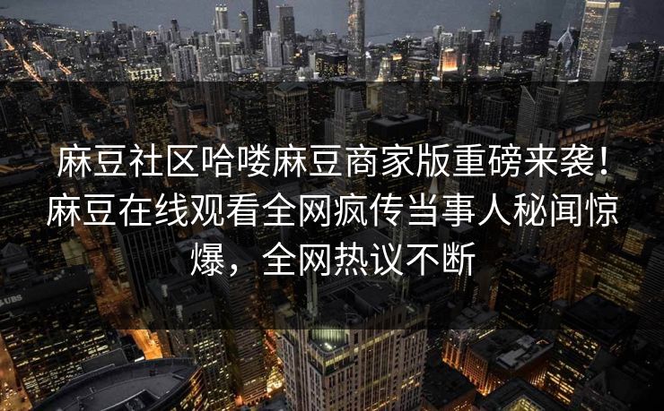 麻豆社区哈喽麻豆商家版重磅来袭！麻豆在线观看全网疯传当事人秘闻惊爆，全网热议不断
