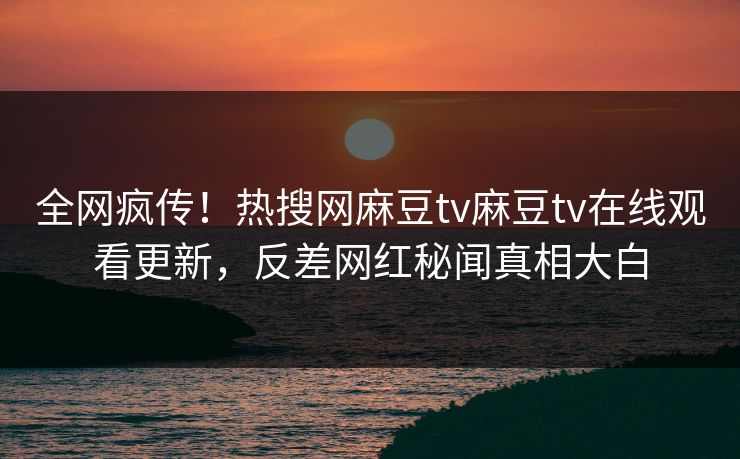 全网疯传！热搜网麻豆tv麻豆tv在线观看更新，反差网红秘闻真相大白
