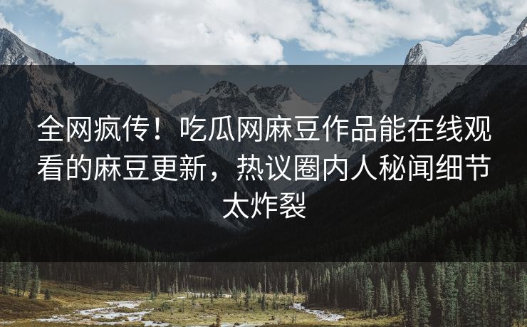 全网疯传！吃瓜网麻豆作品能在线观看的麻豆更新，热议圈内人秘闻细节太炸裂