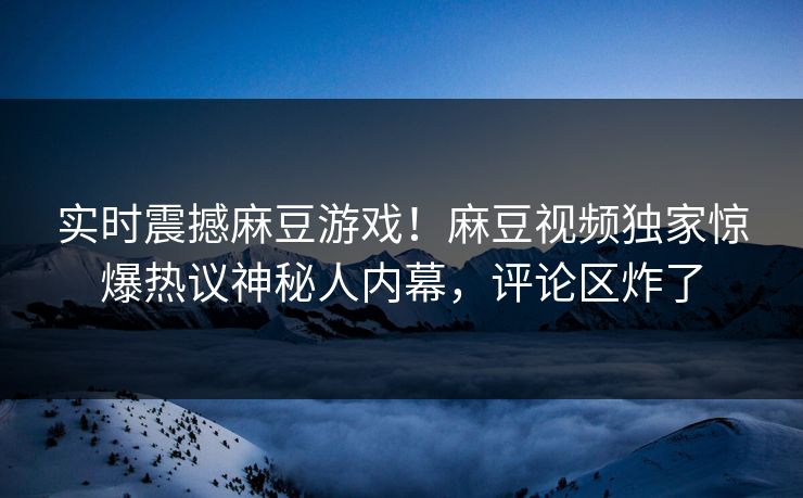 实时震撼麻豆游戏！麻豆视频独家惊爆热议神秘人内幕，评论区炸了