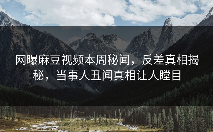 网曝麻豆视频本周秘闻，反差真相揭秘，当事人丑闻真相让人瞠目