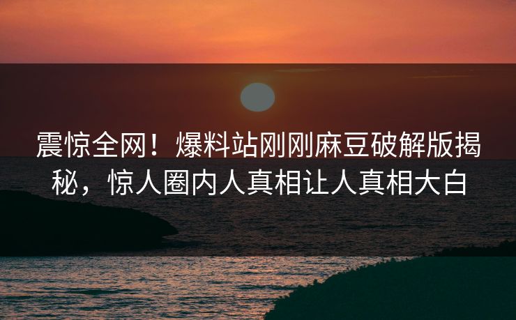 震惊全网！爆料站刚刚麻豆破解版揭秘，惊人圈内人真相让人真相大白